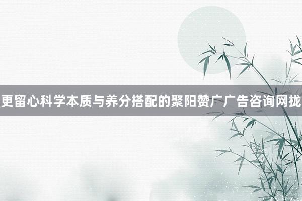 更留心科学本质与养分搭配的聚阳赞广广告咨询网拢